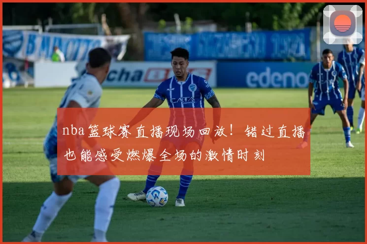 nba篮球赛直播现场回放!错过直播也能感受燃爆全场的激情时刻