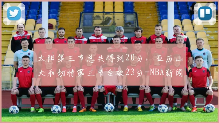 太阳第三节总共得到20分，亚历山大和切特第三节合砍23分-NBA新闻