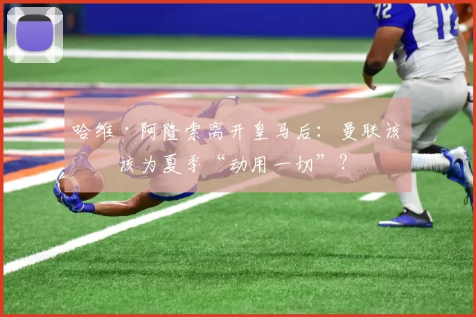 哈维·阿隆索离开皇马后：曼联该不该为夏季“动用一切”？