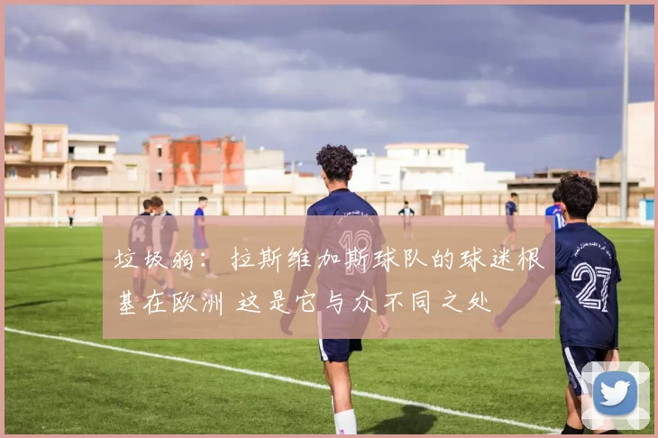 垃圾狗：拉斯维加斯球队的球迷根基在欧洲 这是它与众不同之处