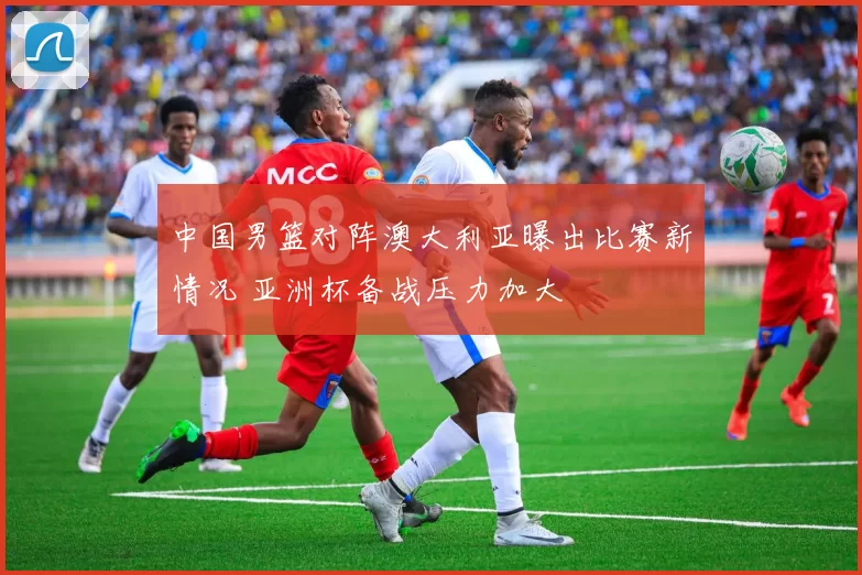 中国男篮对阵澳大利亚曝出比赛新情况 亚洲杯备战压力加大