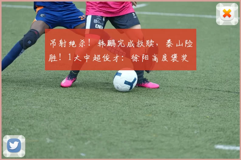 吊射绝杀！韩鹏完成救赎，泰山险胜！1大中超俊才：徐阳高度褒奖