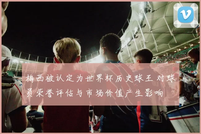 梅西被认定为世界杯历史球王 对球员荣誉评估与市场价值产生影响