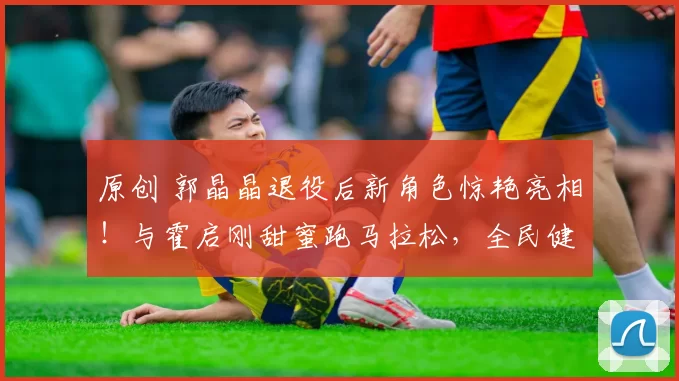 原创 郭晶晶退役后新角色惊艳亮相！与霍启刚甜蜜跑马拉松，全民健身热潮再起