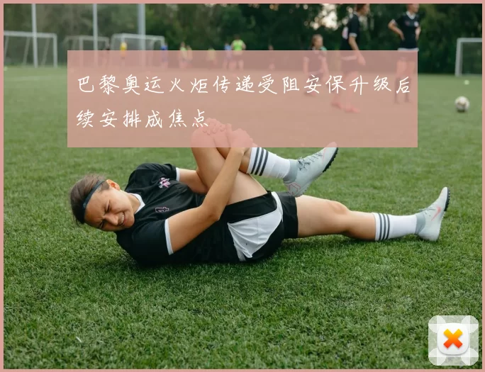 巴黎奥运火炬传递受阻安保升级后续安排成焦点