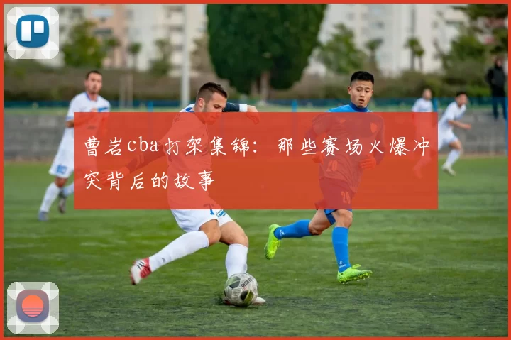 曹岩cba打架集锦：那些赛场火爆冲突背后的故事