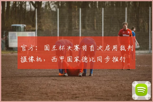 官方：国王杯决赛将首次启用裁判摄像机，西甲国家德比同步推行