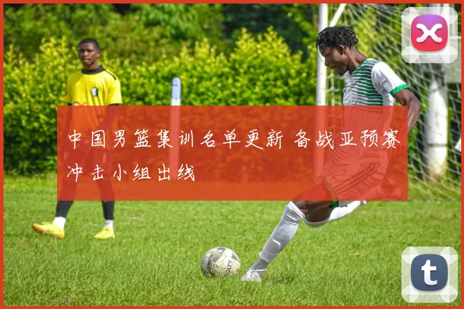 中国男篮集训名单更新 备战亚预赛冲击小组出线