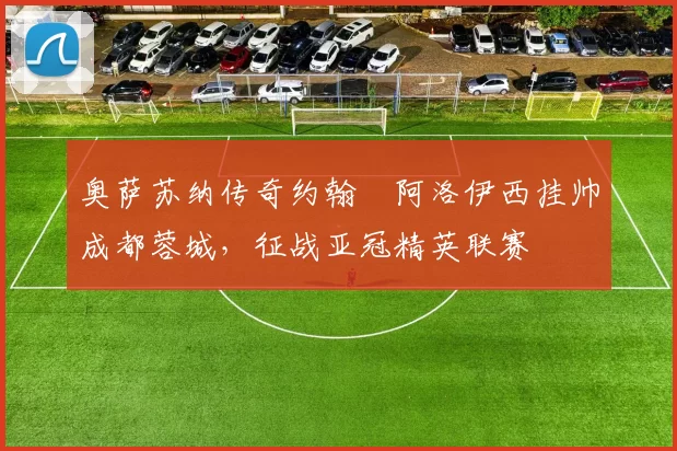 奥萨苏纳传奇约翰・阿洛伊西挂帅成都蓉城，征战亚冠精英联赛