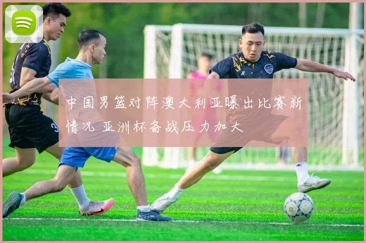 中国男篮对阵澳大利亚曝出比赛新情况 亚洲杯备战压力加大