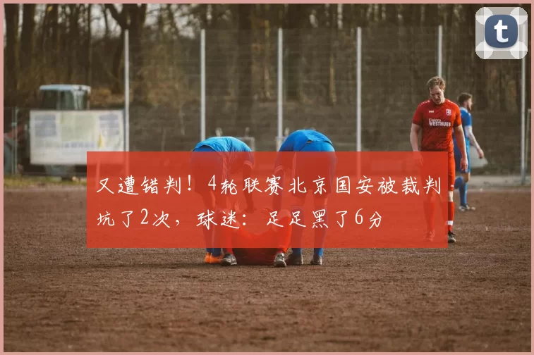 又遭错判！4轮联赛北京国安被裁判坑了2次，球迷：足足黑了6分