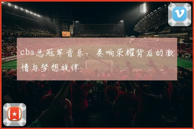 cba总冠军音乐，奏响荣耀背后的激情与梦想旋律