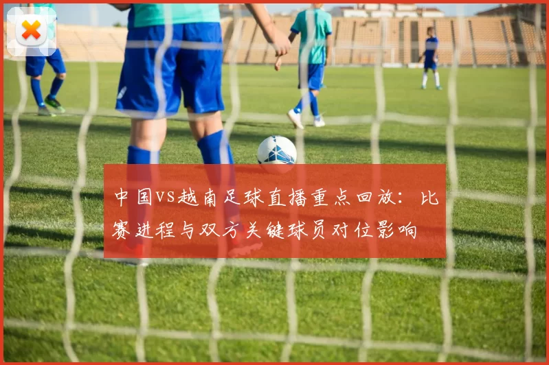 中国vs越南足球直播重点回放:比赛进程与双方关键球员对位影响