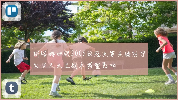 斯塔姆回顾2005欧冠决赛关键防守失误及米兰战术调整影响