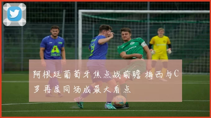 阿根廷葡萄牙焦点战前瞻 梅西与C罗再度同场成最大看点