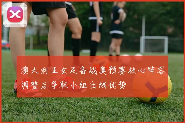 澳大利亚女足备战奥预赛核心阵容调整后争取小组出线优势