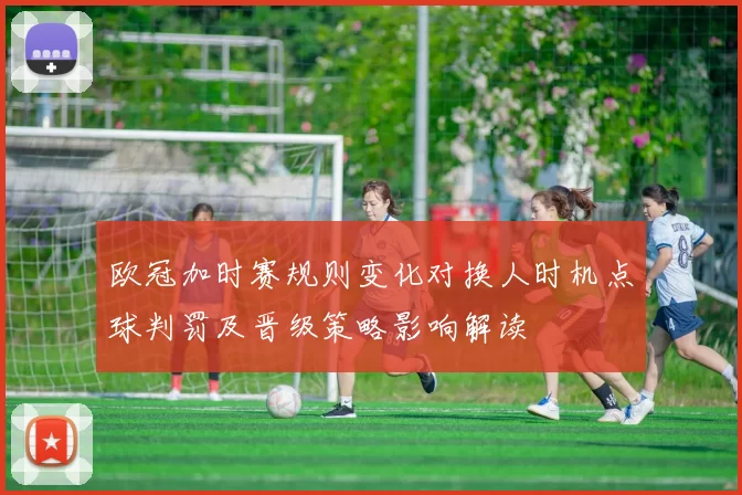 欧冠加时赛规则变化对换人时机点球判罚及晋级策略影响解读