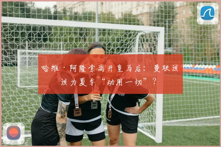 哈维·阿隆索离开皇马后：曼联该不该为夏季“动用一切”？