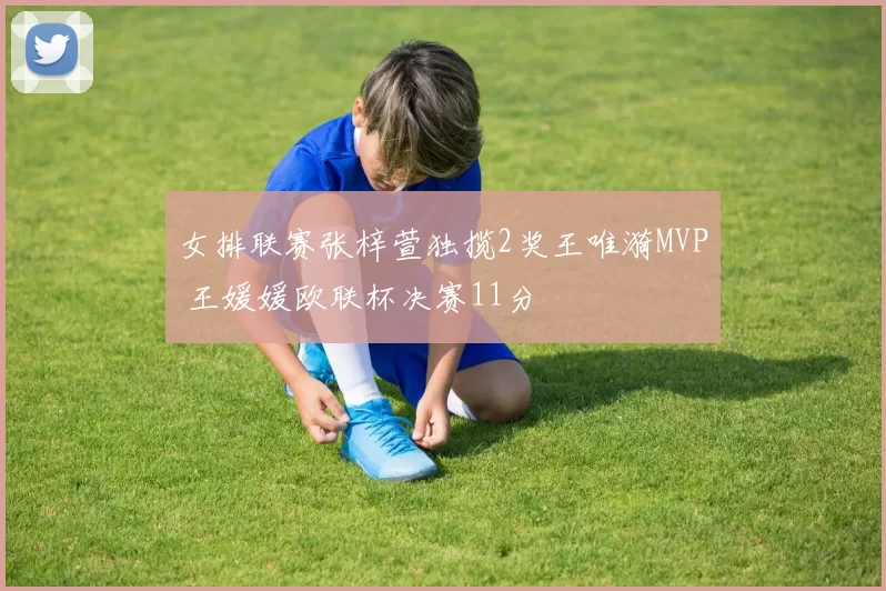 女排联赛张梓萱独揽2奖王唯漪MVP 王媛媛欧联杯决赛11分