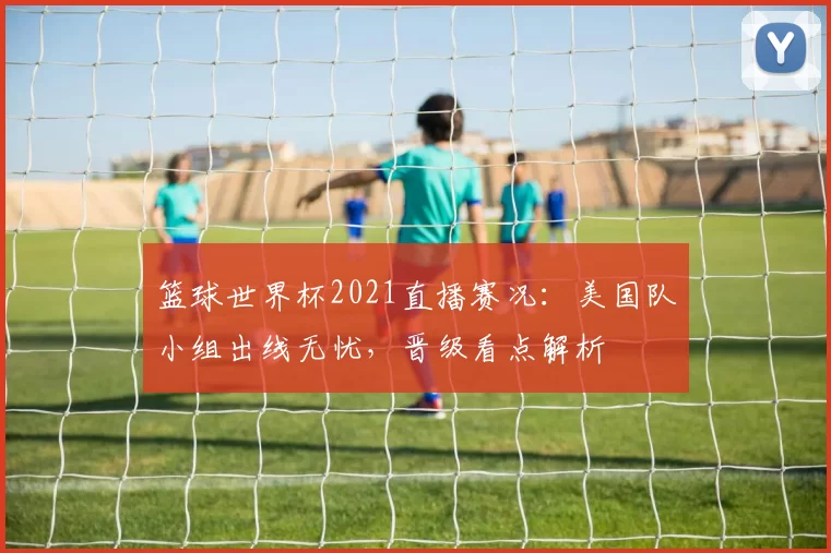 篮球世界杯2021直播赛况：美国队小组出线无忧，晋级看点解析