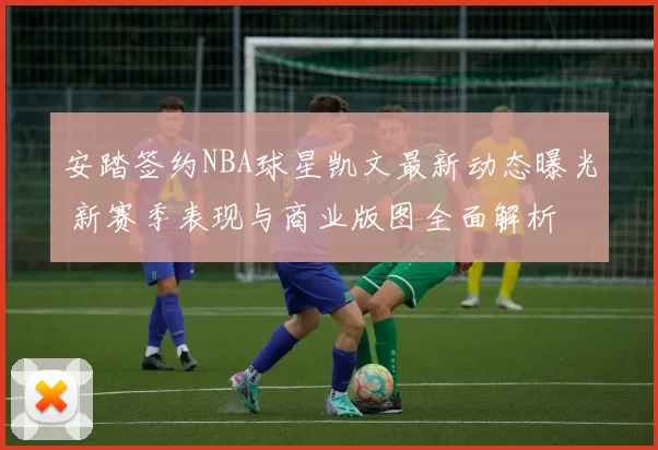 安踏签约NBA球星凯文最新动态曝光 新赛季表现与商业版图全面解析