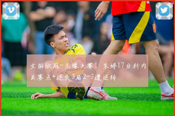 女排欧冠-无缘决赛！朱婷17分科内丢赛点+连失3局2-3遭逆转