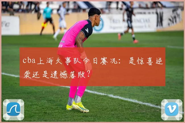 cba上海久事队今日赛况：是惊喜逆袭还是遗憾落败？