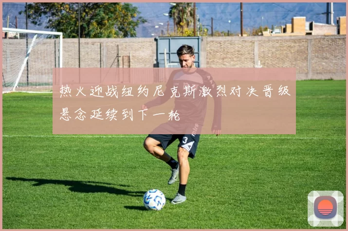 热火迎战纽约尼克斯激烈对决晋级悬念延续到下一轮