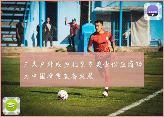 三夫户外成为北京冬奥会供应商助力中国滑雪装备发展