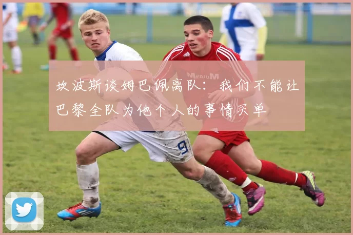 坎波斯谈姆巴佩离队:我们不能让巴黎全队为他个人的事情买单