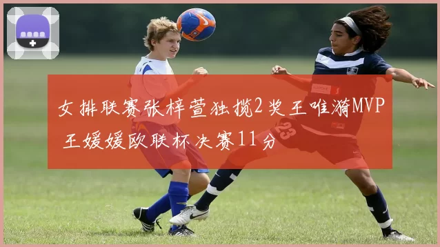 女排联赛张梓萱独揽2奖王唯漪MVP 王媛媛欧联杯决赛11分