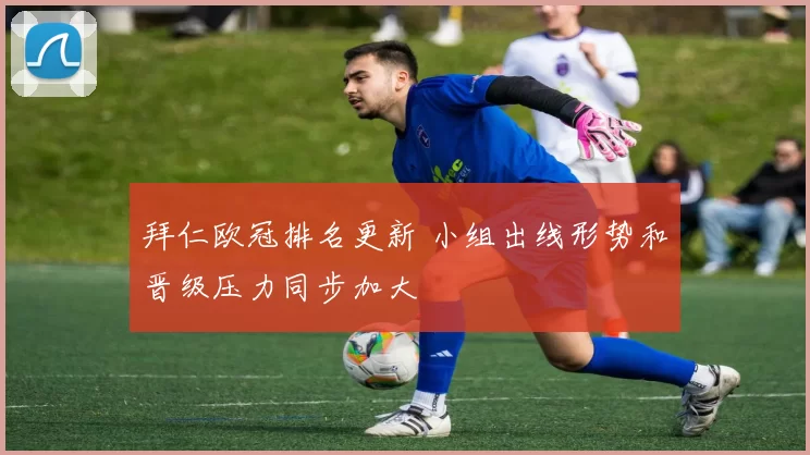 拜仁欧冠排名更新 小组出线形势和晋级压力同步加大