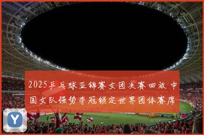 2025乒乓球亚锦赛女团决赛回放 中国女队强势夺冠锁定世界团体赛席位