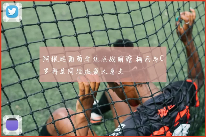 阿根廷葡萄牙焦点战前瞻 梅西与C罗再度同场成最大看点
