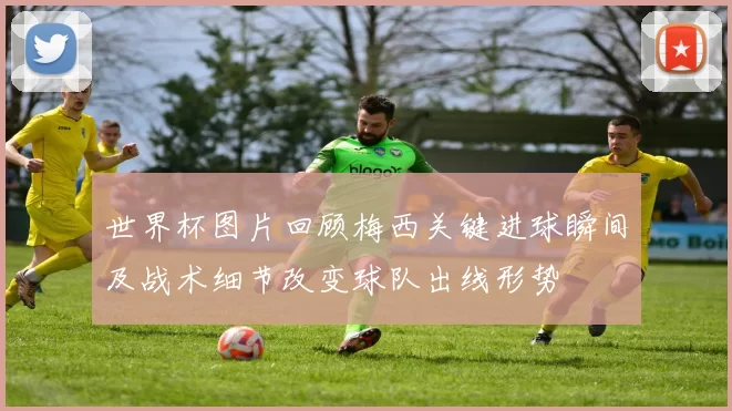 世界杯图片回顾梅西关键进球瞬间及战术细节改变球队出线形势