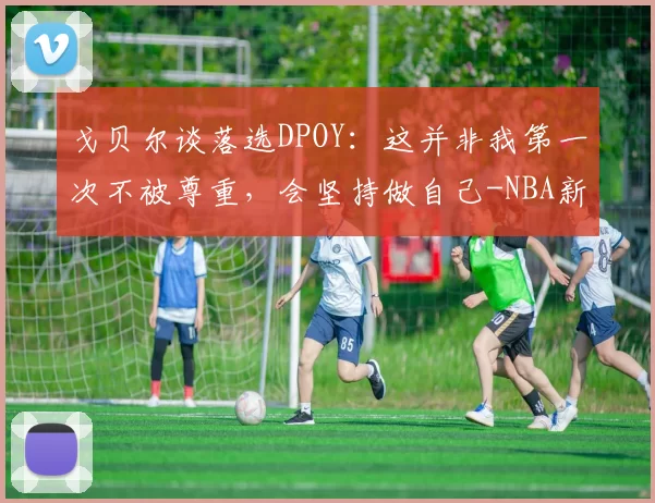 戈贝尔谈落选DPOY：这并非我第一次不被尊重，会坚持做自己-NBA新闻